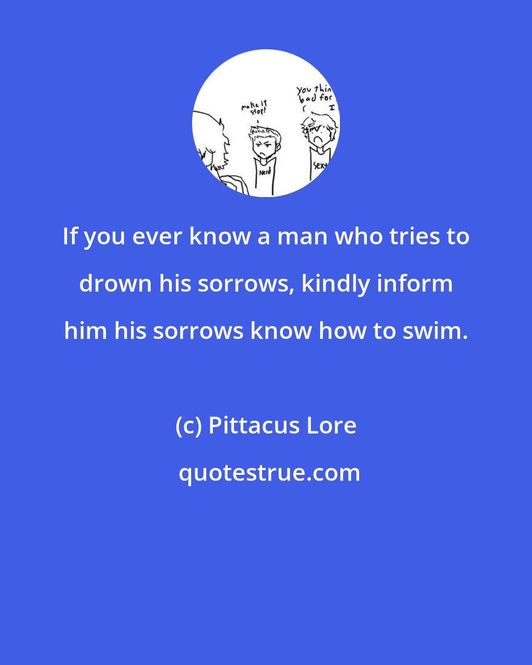 Pittacus Lore: If you ever know a man who tries to drown his sorrows, kindly inform him his sorrows know how to swim.