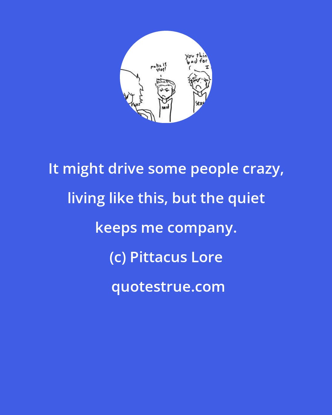 Pittacus Lore: It might drive some people crazy, living like this, but the quiet keeps me company.