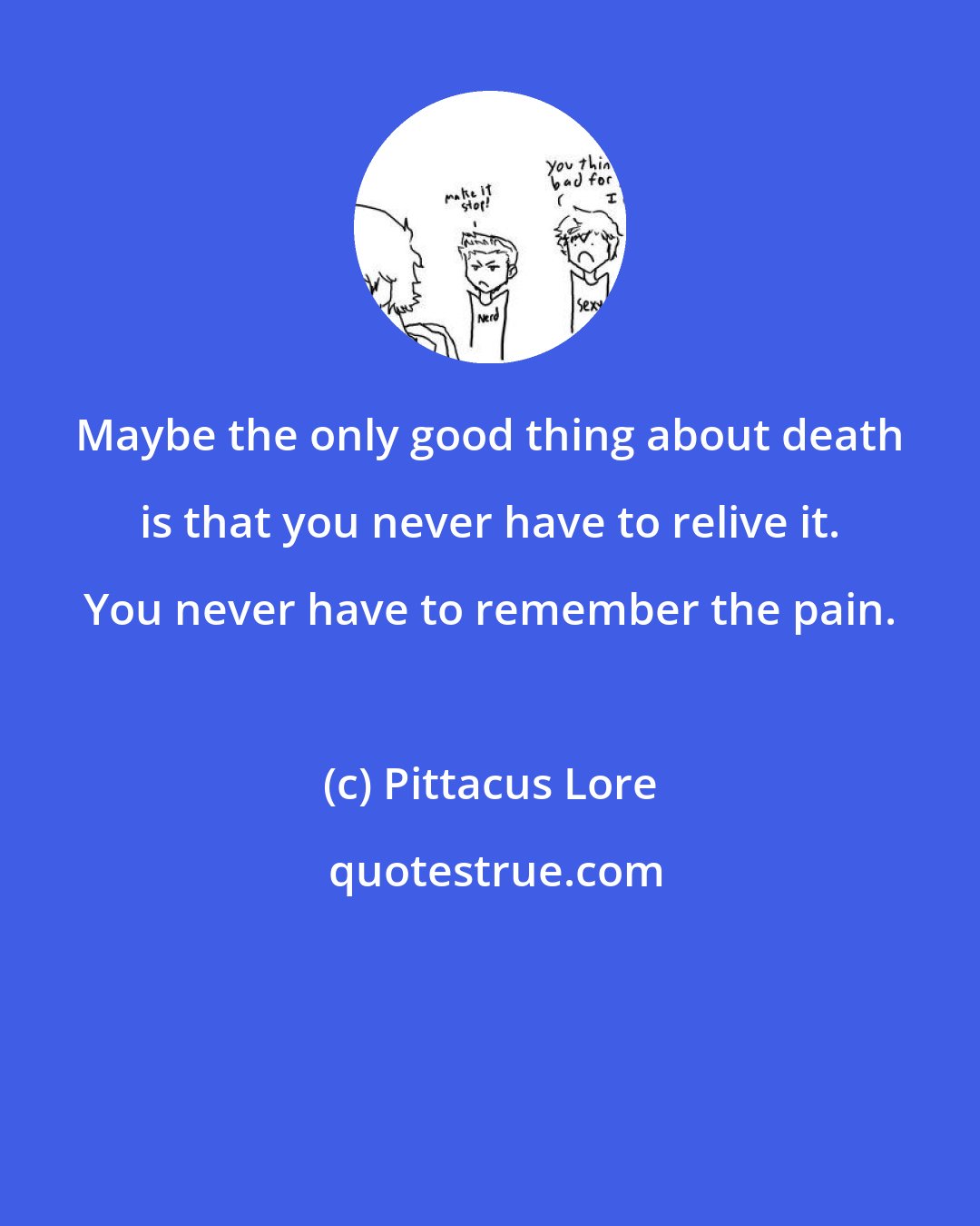 Pittacus Lore: Maybe the only good thing about death is that you never have to relive it. You never have to remember the pain.