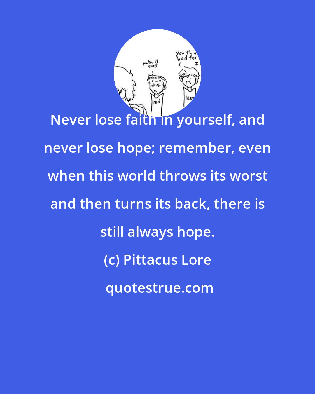 Pittacus Lore: Never lose faith in yourself, and never lose hope; remember, even when this world throws its worst and then turns its back, there is still always hope.