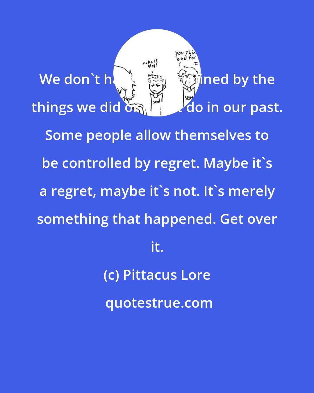 Pittacus Lore: We don't have to be defined by the things we did or didn't do in our past. Some people allow themselves to be controlled by regret. Maybe it's a regret, maybe it's not. It's merely something that happened. Get over it.