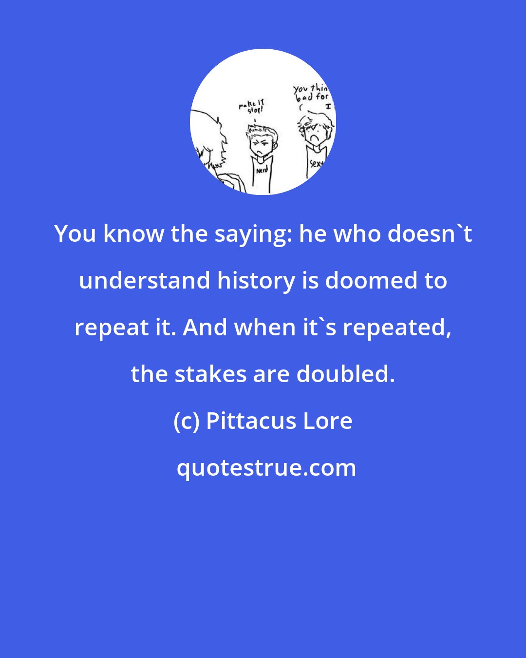 Pittacus Lore: You know the saying: he who doesn't understand history is doomed to repeat it. And when it's repeated, the stakes are doubled.