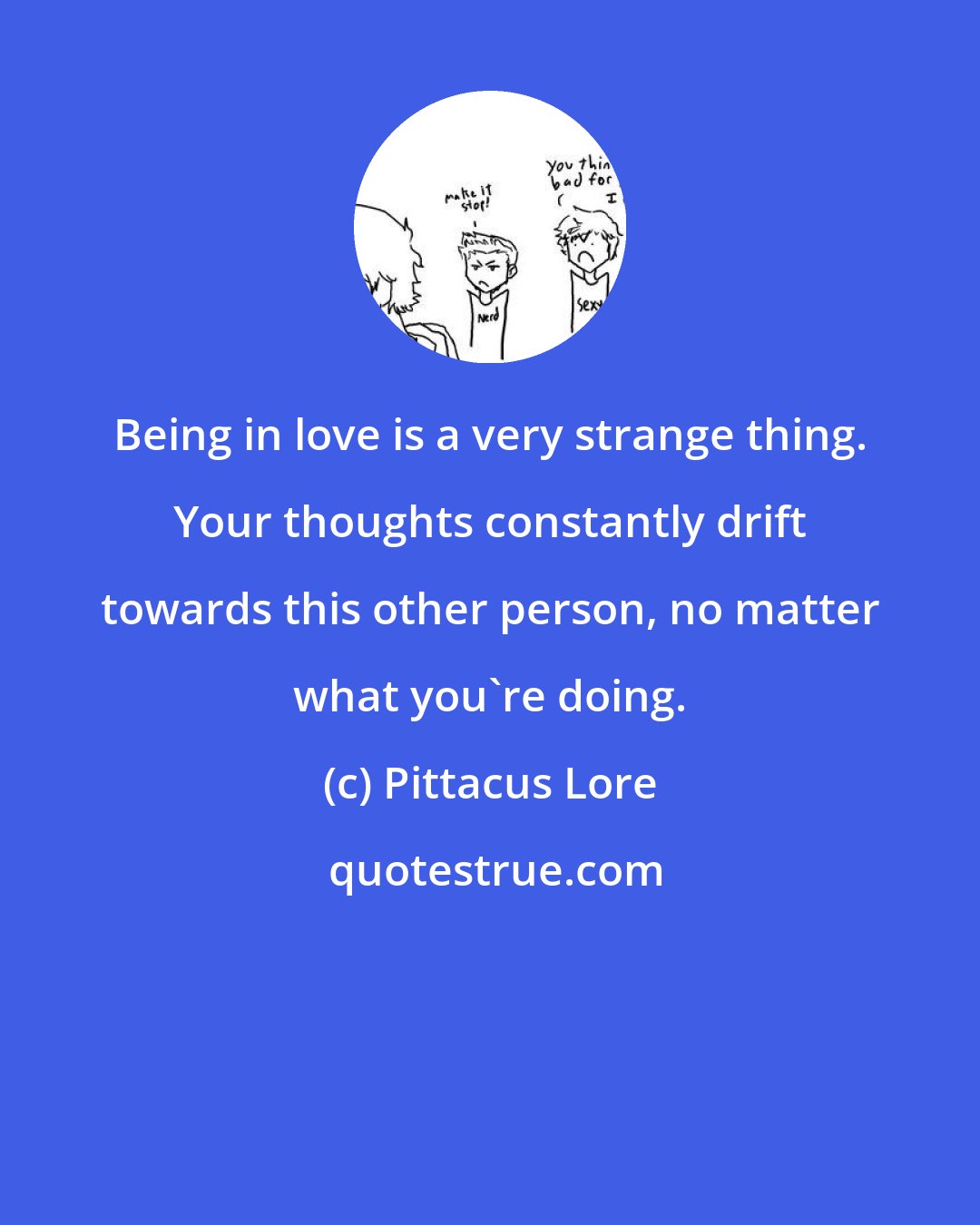 Pittacus Lore: Being in love is a very strange thing. Your thoughts constantly drift towards this other person, no matter what you're doing.