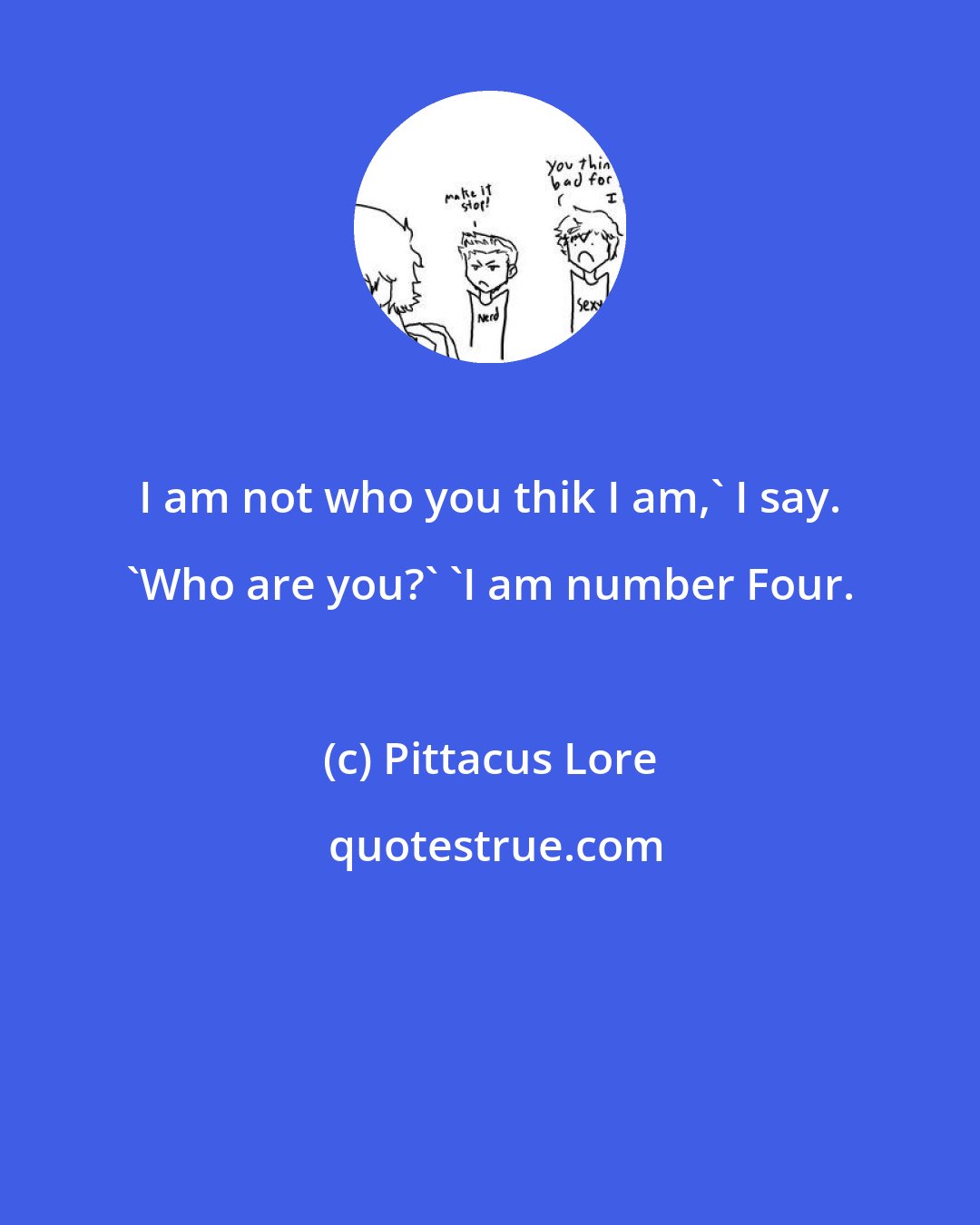 Pittacus Lore: I am not who you thik I am,' I say. 'Who are you?' 'I am number Four.