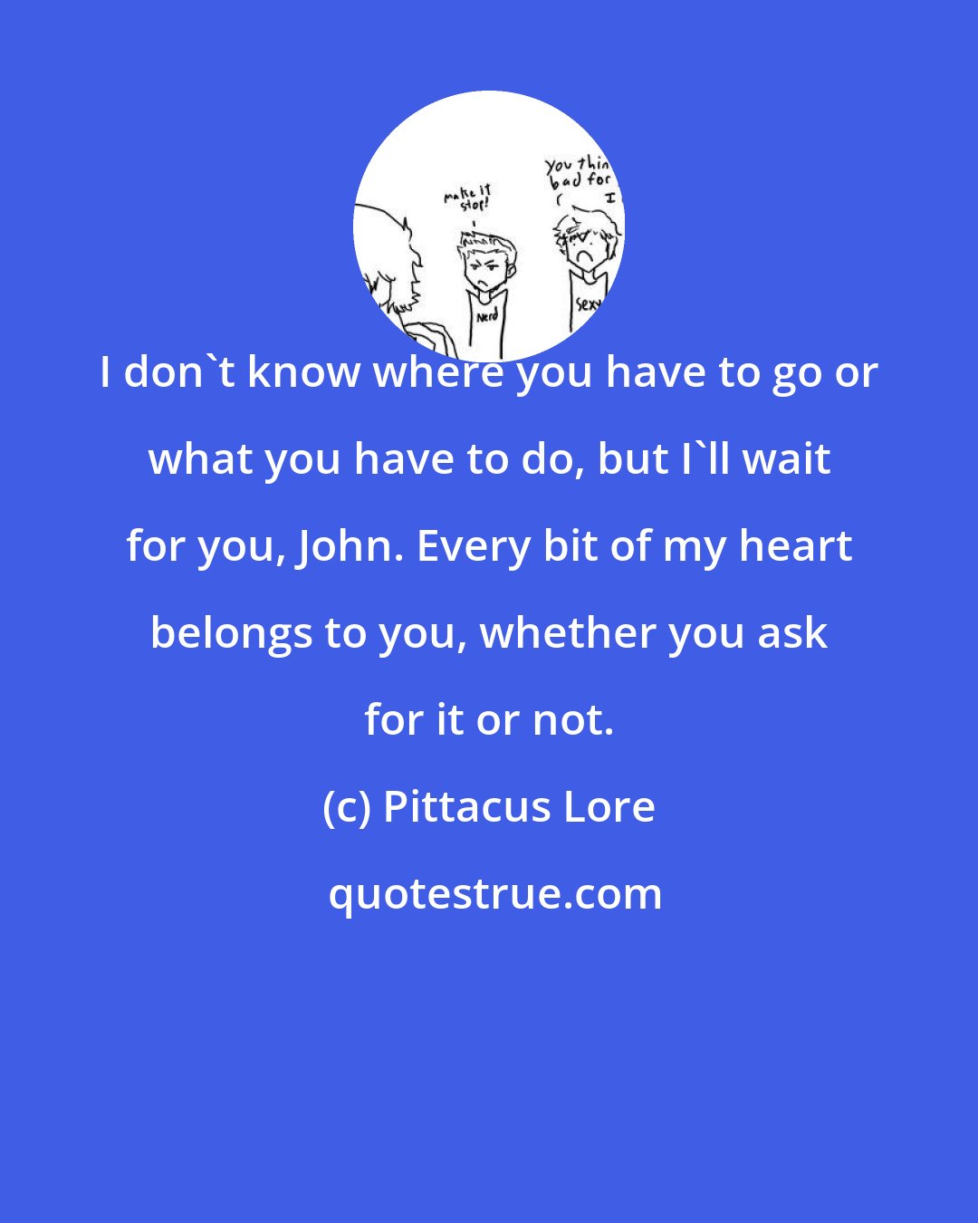 Pittacus Lore: I don't know where you have to go or what you have to do, but I'll wait for you, John. Every bit of my heart belongs to you, whether you ask for it or not.