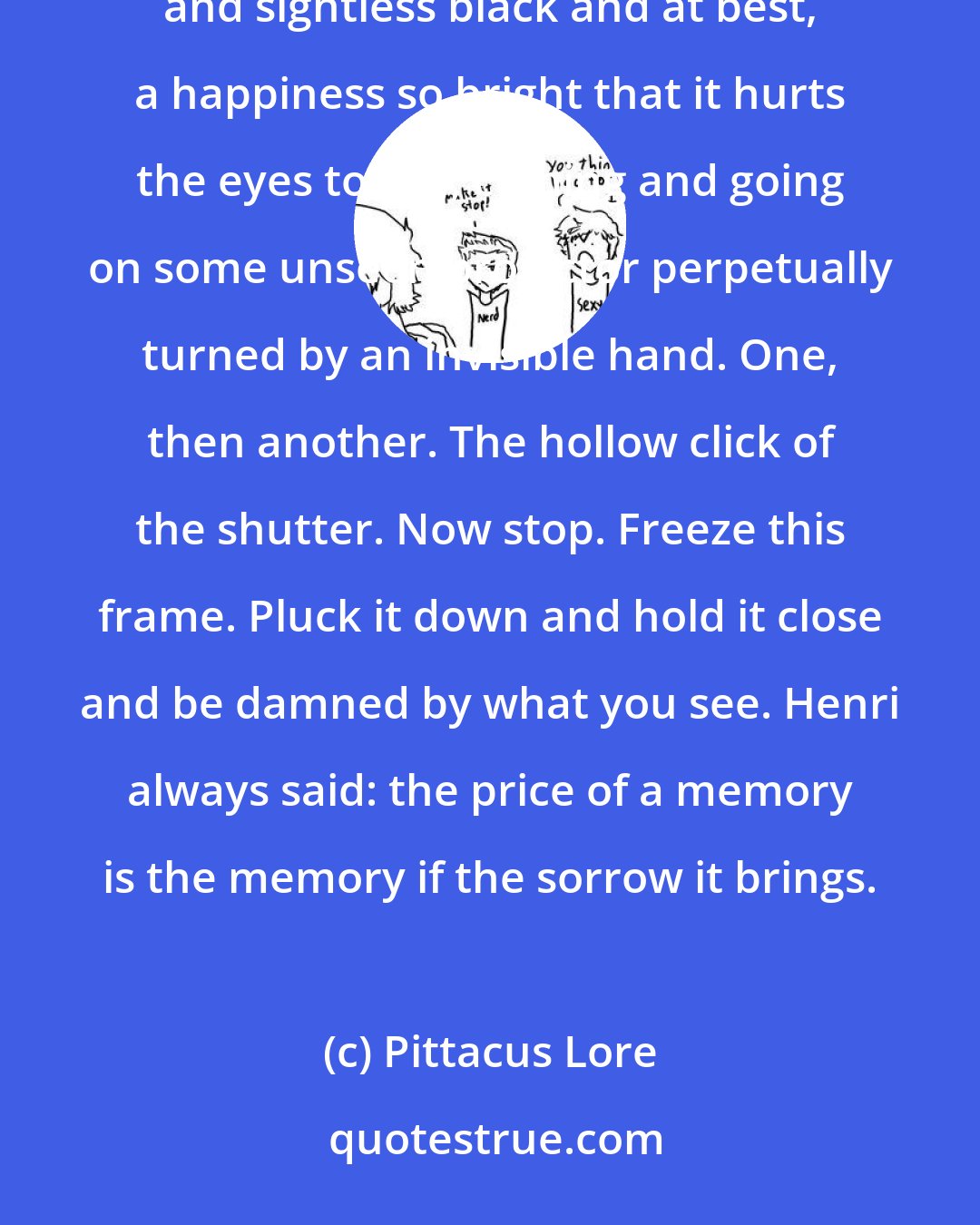 Pittacus Lore: Images flicker, each one bringing its own sorrow or its own smile. Sometimes both. At the very worst, an impenetrable and sightless black and at best, a happiness so bright that it hurts the eyes to see, coming and going on some unseen projector perpetually turned by an invisible hand. One, then another. The hollow click of the shutter. Now stop. Freeze this frame. Pluck it down and hold it close and be damned by what you see. Henri always said: the price of a memory is the memory if the sorrow it brings.