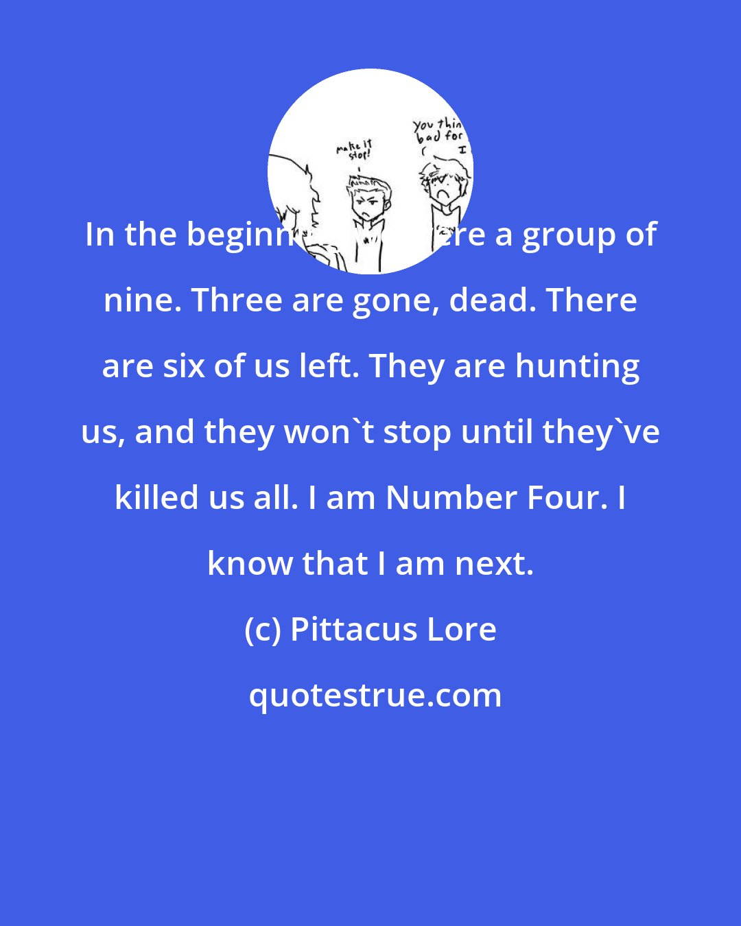 Pittacus Lore: In the beginning we were a group of nine. Three are gone, dead. There are six of us left. They are hunting us, and they won't stop until they've killed us all. I am Number Four. I know that I am next.