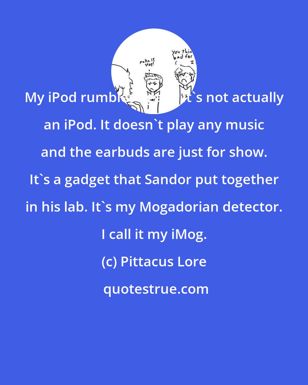 Pittacus Lore: My iPod rumbles again. It's not actually an iPod. It doesn't play any music and the earbuds are just for show. It's a gadget that Sandor put together in his lab. It's my Mogadorian detector. I call it my iMog.