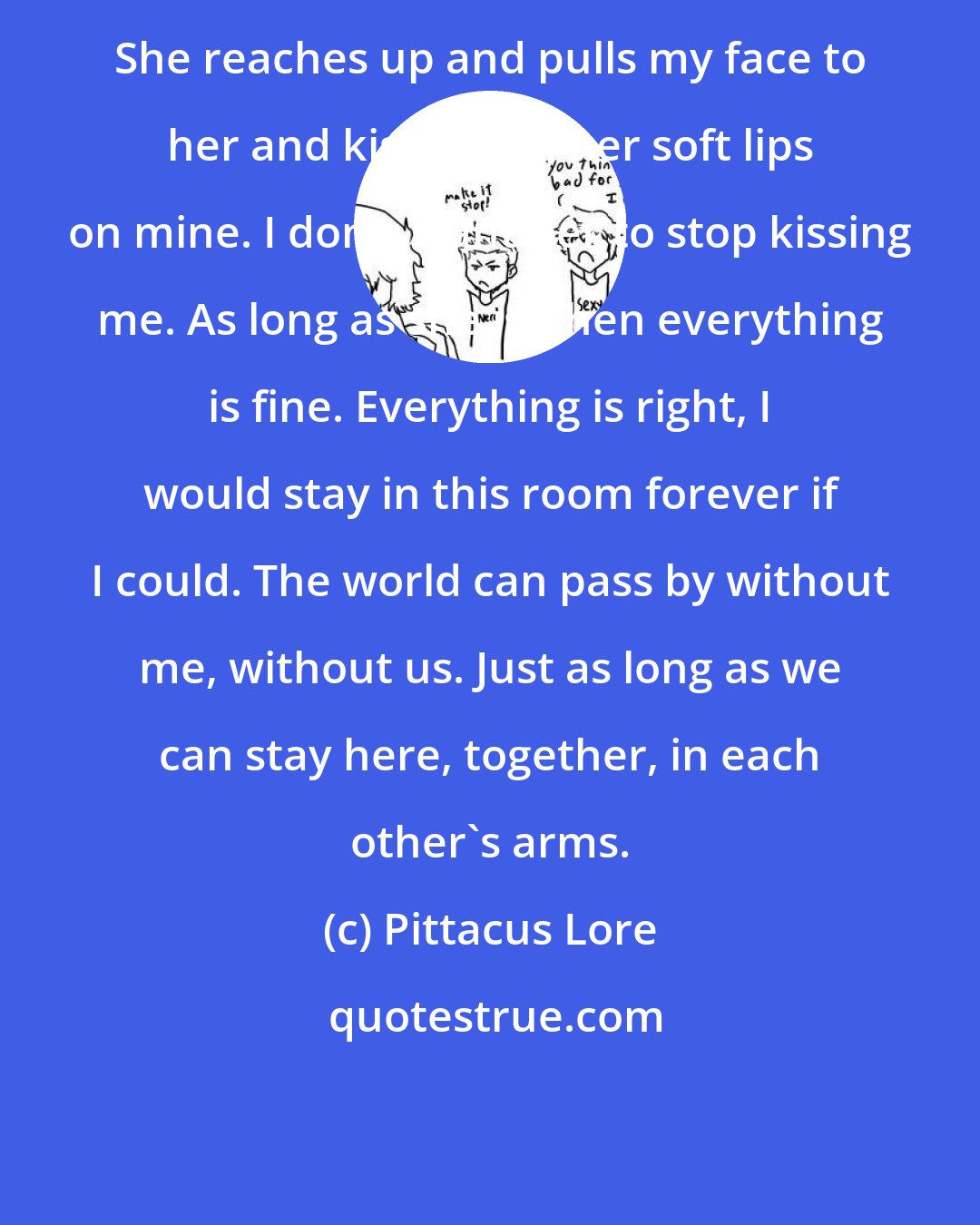 Pittacus Lore: She reaches up and pulls my face to her and kisses me, her soft lips on mine. I don't want her to stop kissing me. As long as she is, then everything is fine. Everything is right, I would stay in this room forever if I could. The world can pass by without me, without us. Just as long as we can stay here, together, in each other's arms.