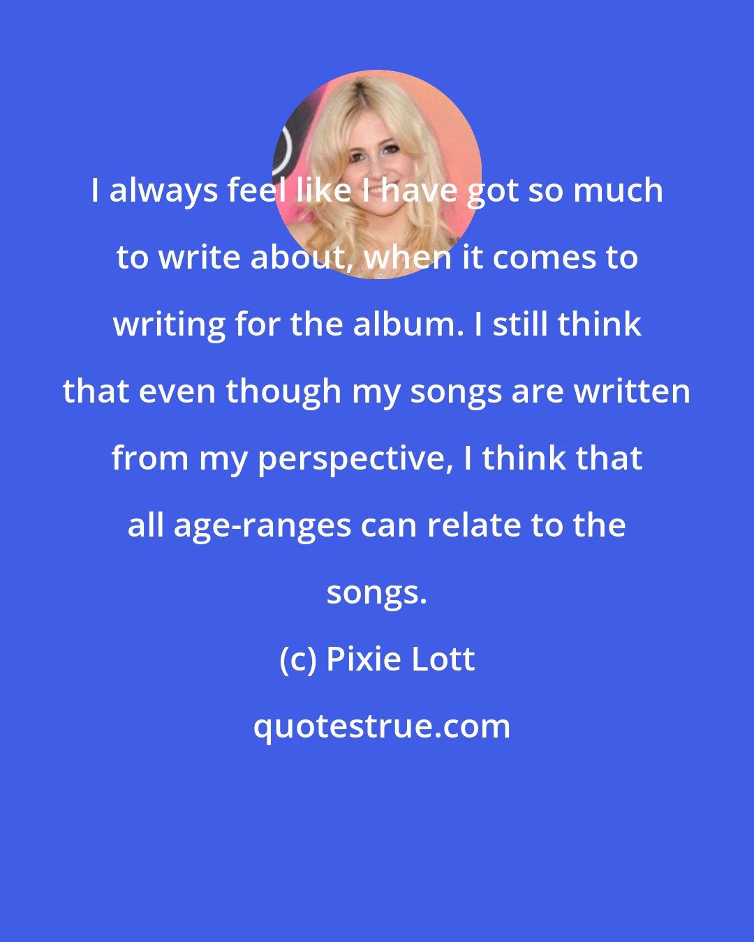 Pixie Lott: I always feel like I have got so much to write about, when it comes to writing for the album. I still think that even though my songs are written from my perspective, I think that all age-ranges can relate to the songs.