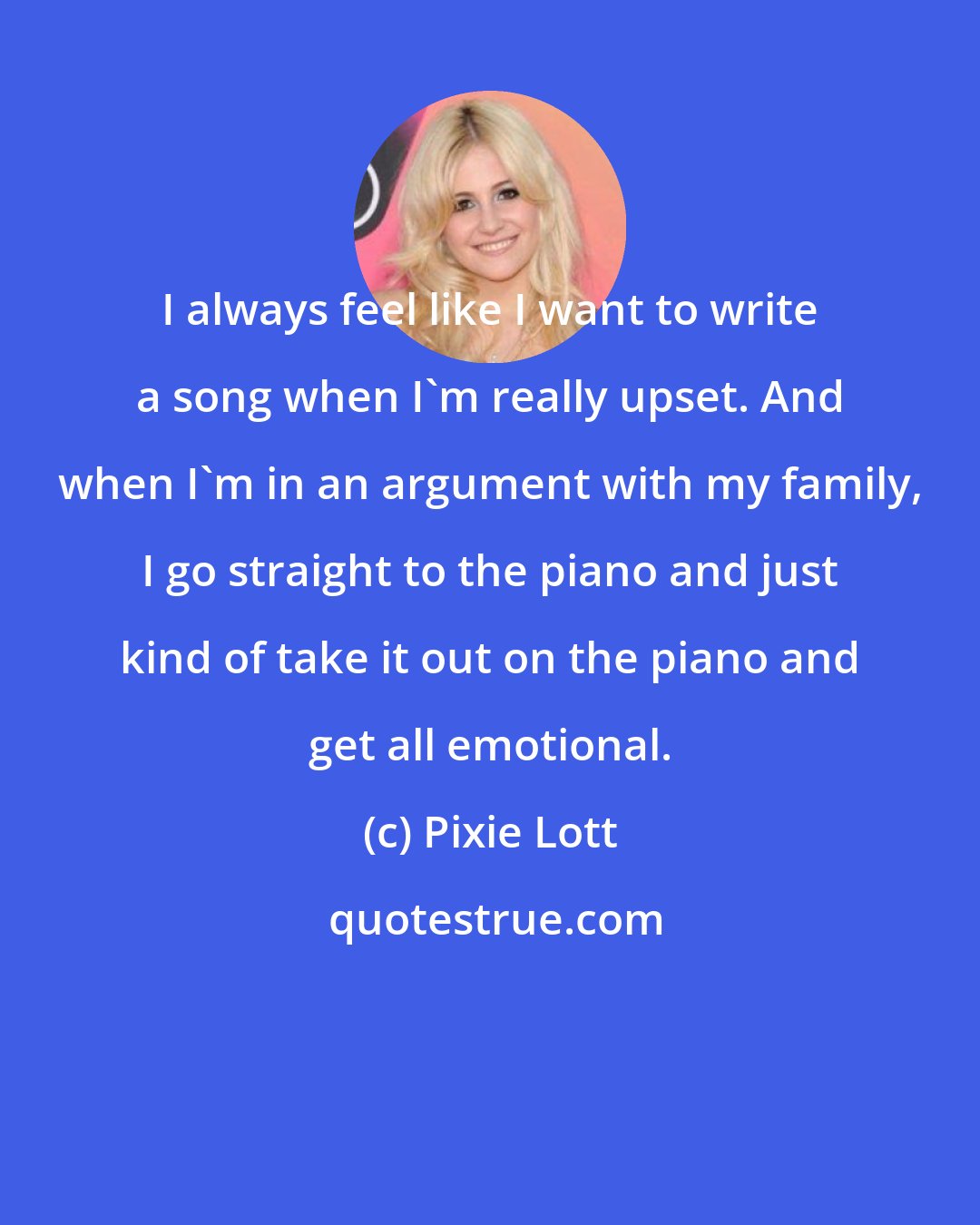 Pixie Lott: I always feel like I want to write a song when I'm really upset. And when I'm in an argument with my family, I go straight to the piano and just kind of take it out on the piano and get all emotional.