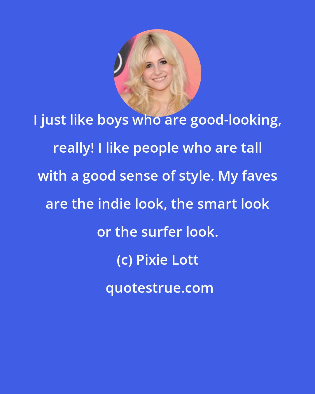 Pixie Lott: I just like boys who are good-looking, really! I like people who are tall with a good sense of style. My faves are the indie look, the smart look or the surfer look.