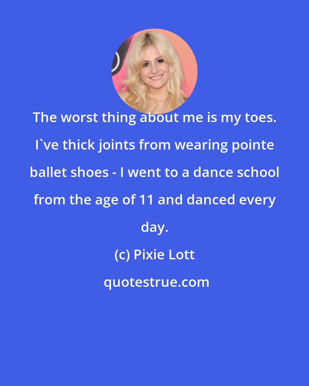 Pixie Lott: The worst thing about me is my toes. I've thick joints from wearing pointe ballet shoes - I went to a dance school from the age of 11 and danced every day.