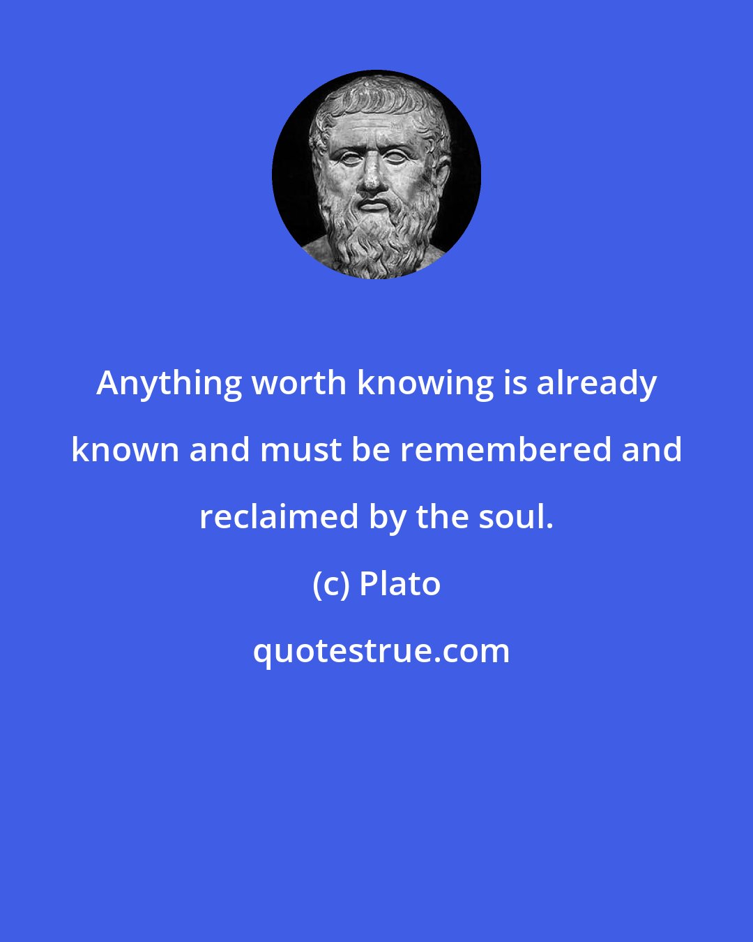 Plato: Anything worth knowing is already known and must be remembered and reclaimed by the soul.