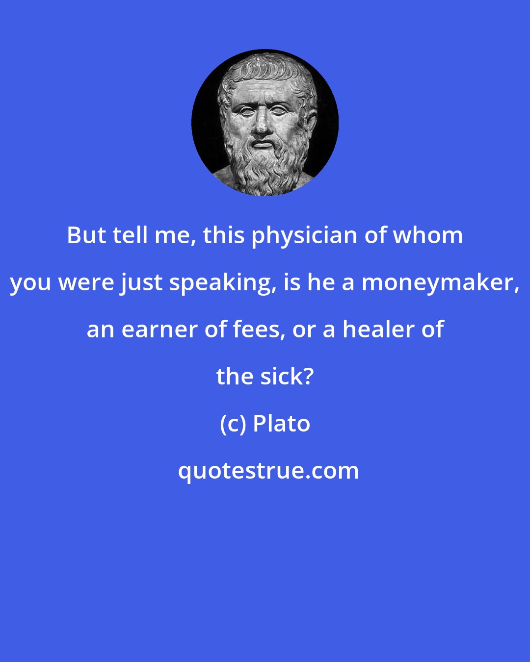 Plato: But tell me, this physician of whom you were just speaking, is he a moneymaker, an earner of fees, or a healer of the sick?