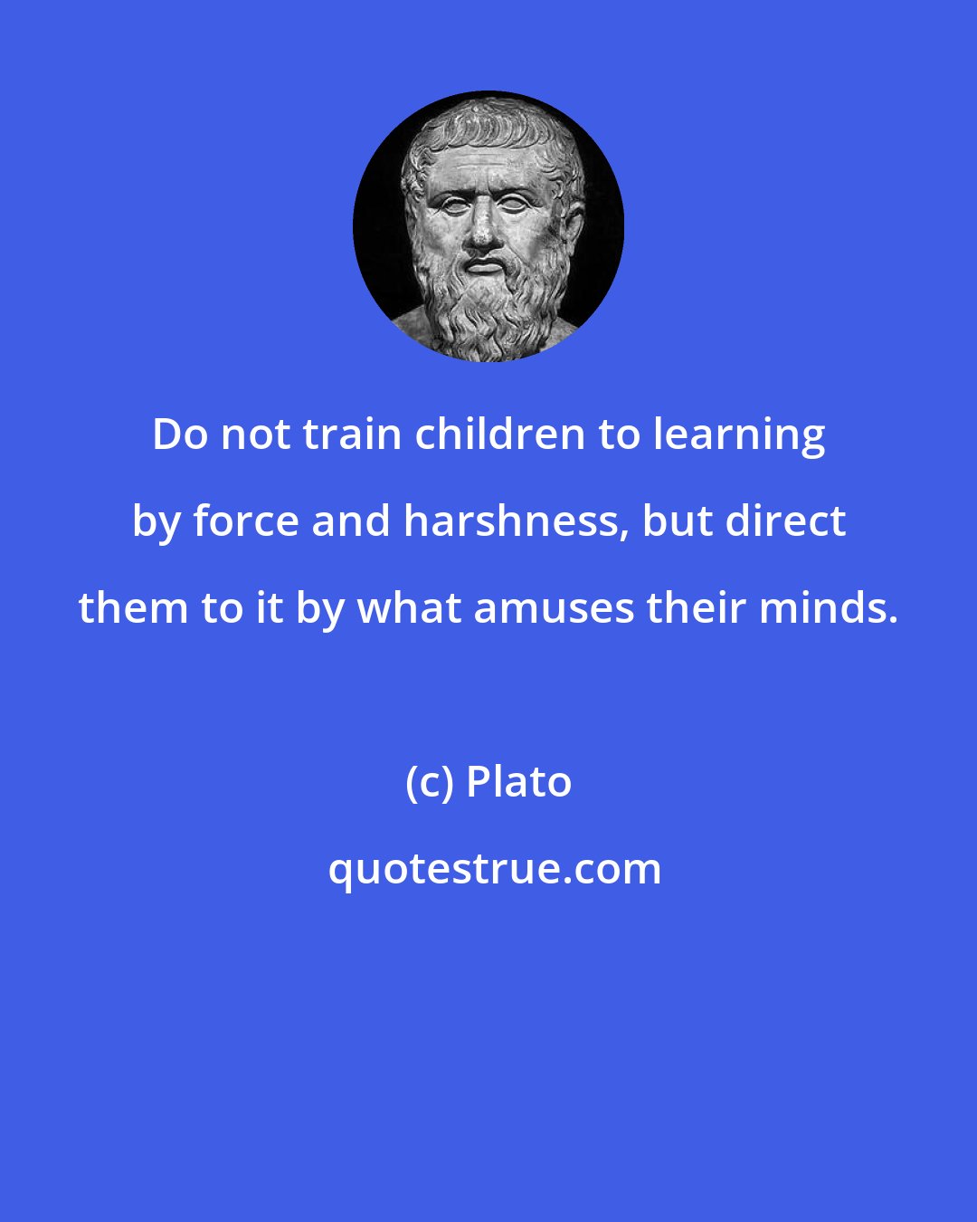 Plato: Do not train children to learning by force and harshness, but direct them to it by what amuses their minds.