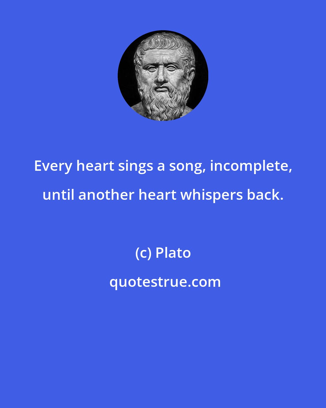 Plato: Every heart sings a song, incomplete, until another heart whispers back.