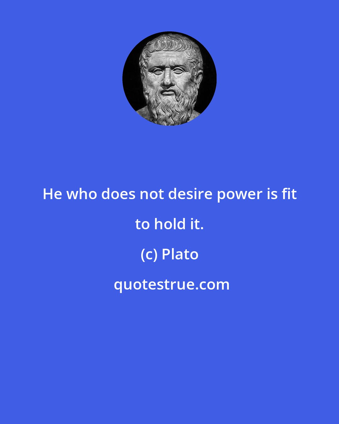 Plato: He who does not desire power is fit to hold it.