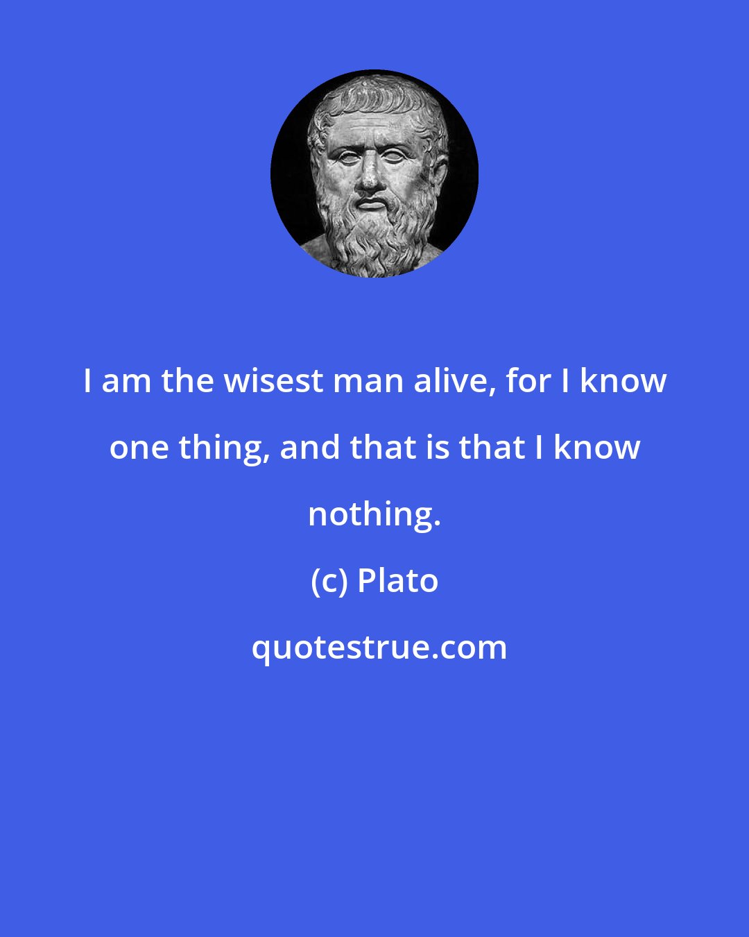 Plato: I am the wisest man alive, for I know one thing, and that is that I know nothing.