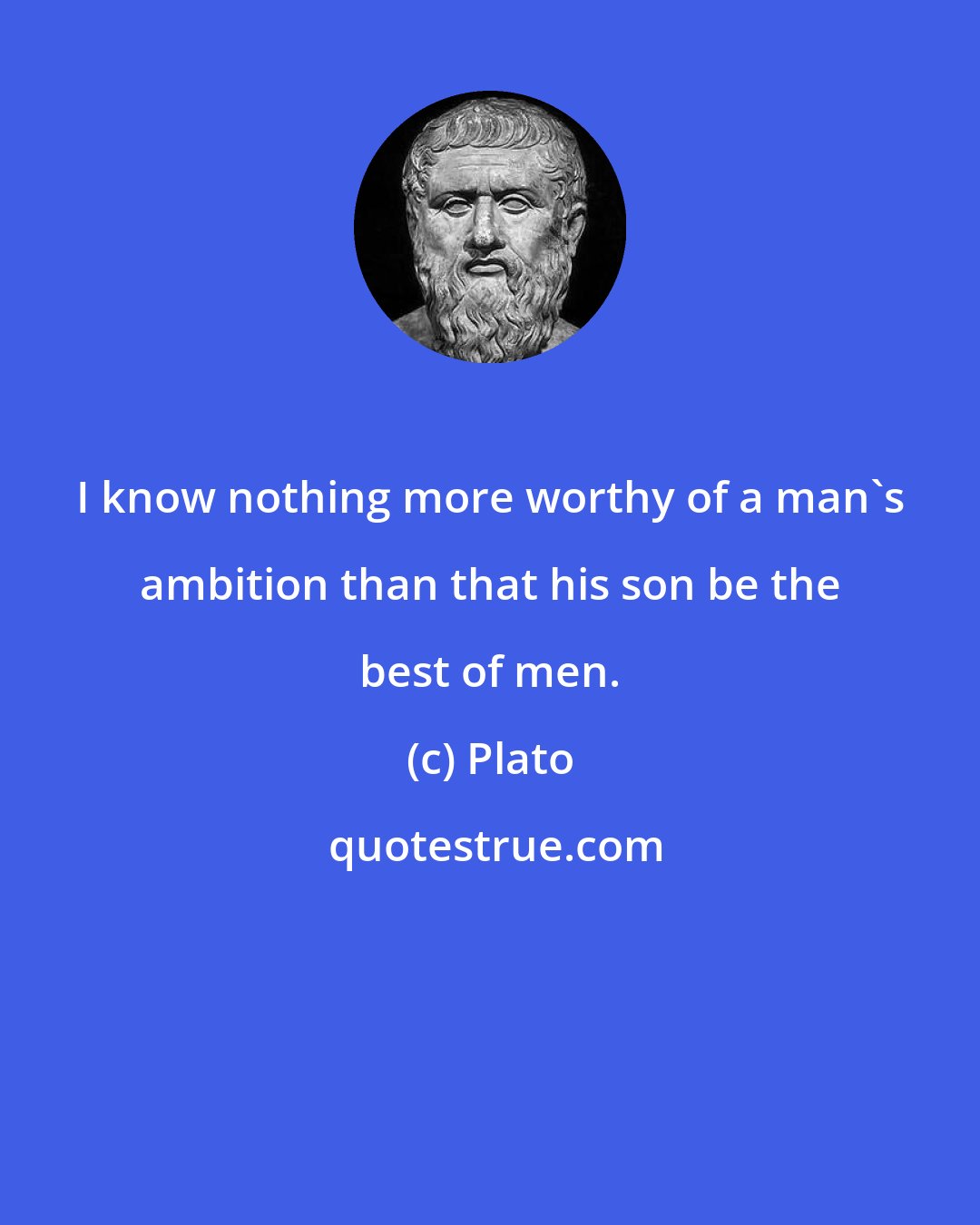 Plato: I know nothing more worthy of a man's ambition than that his son be the best of men.