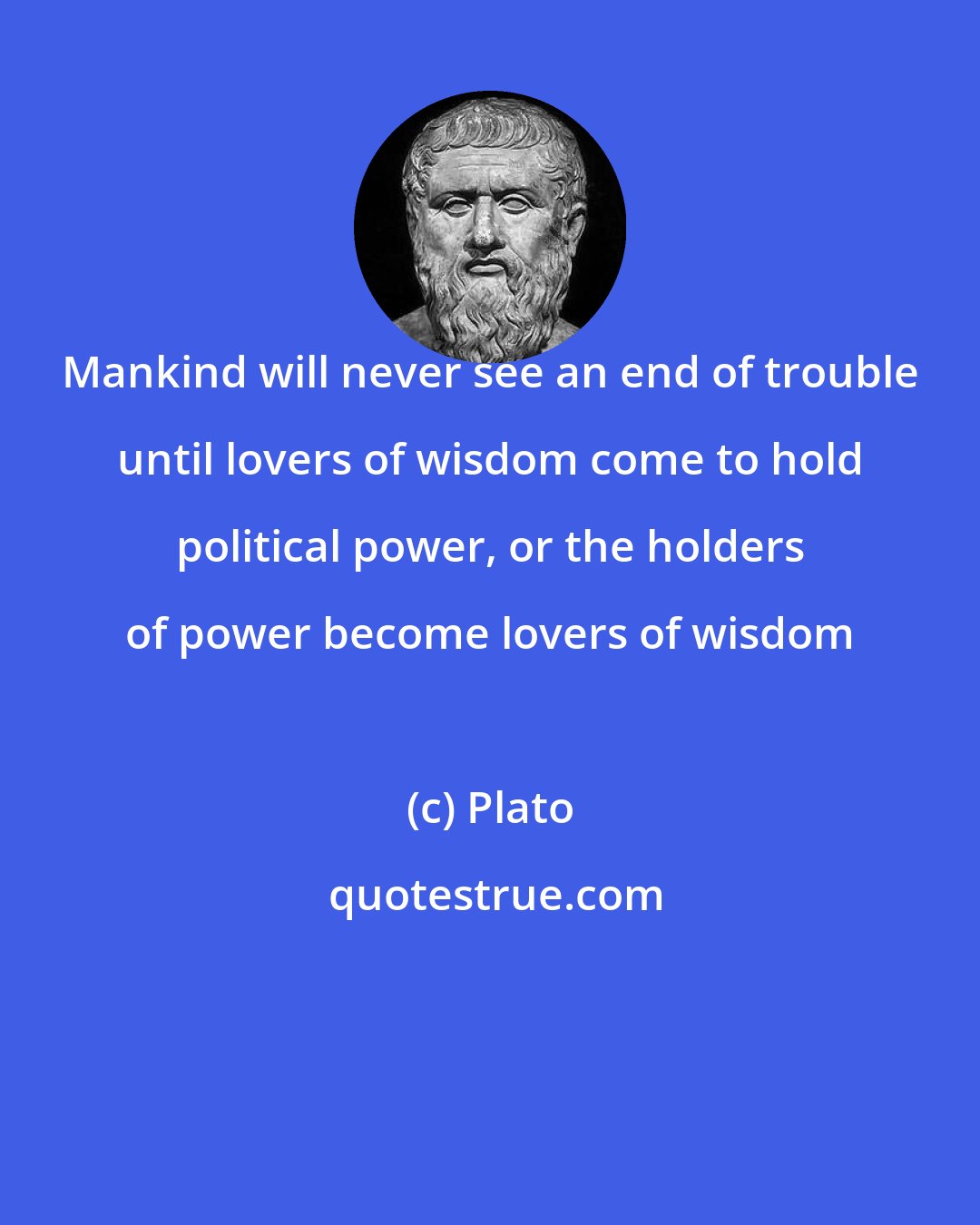 Plato: Mankind will never see an end of trouble until lovers of wisdom come to hold political power, or the holders of power become lovers of wisdom