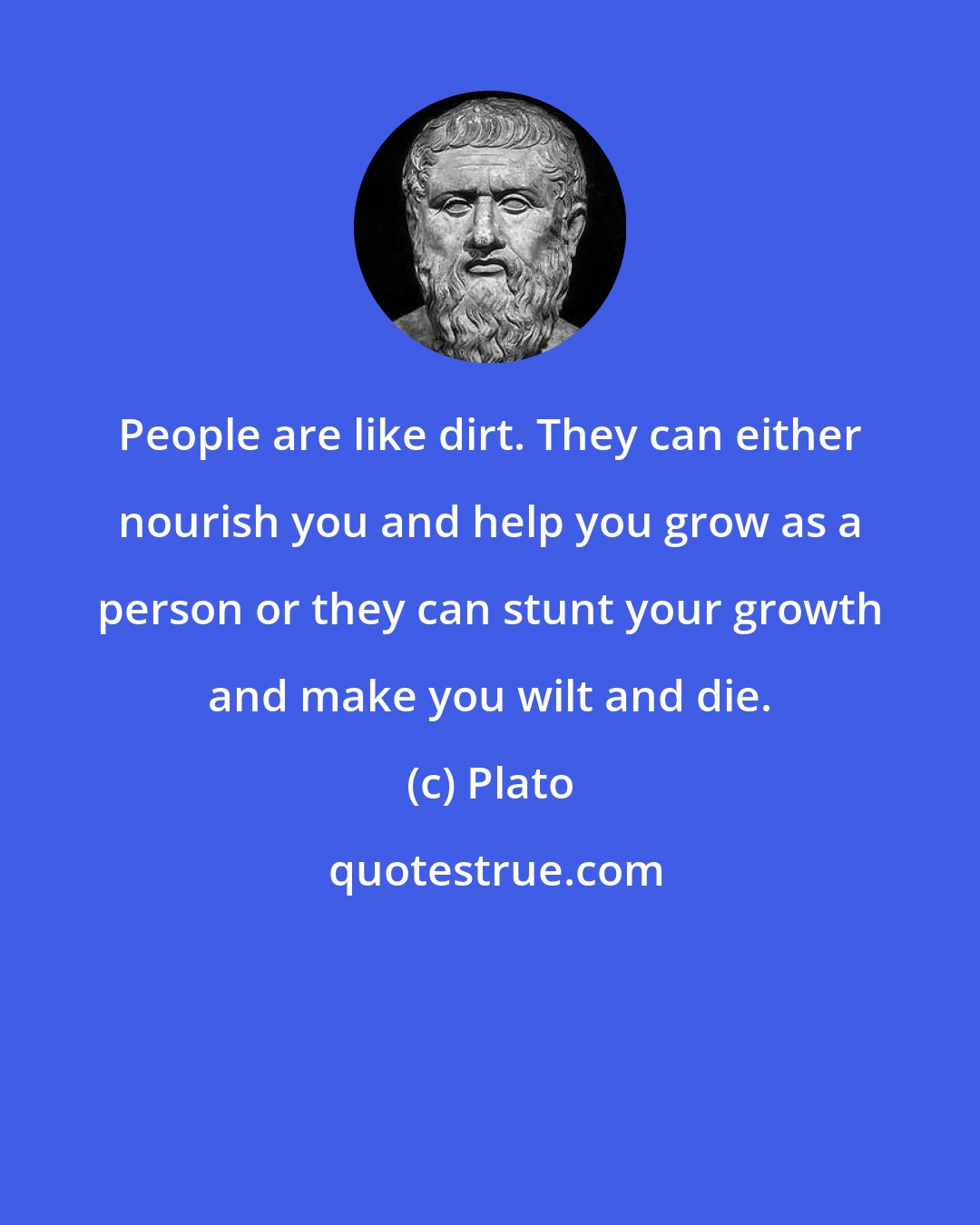 Plato: People are like dirt. They can either nourish you and help you grow as a person or they can stunt your growth and make you wilt and die.