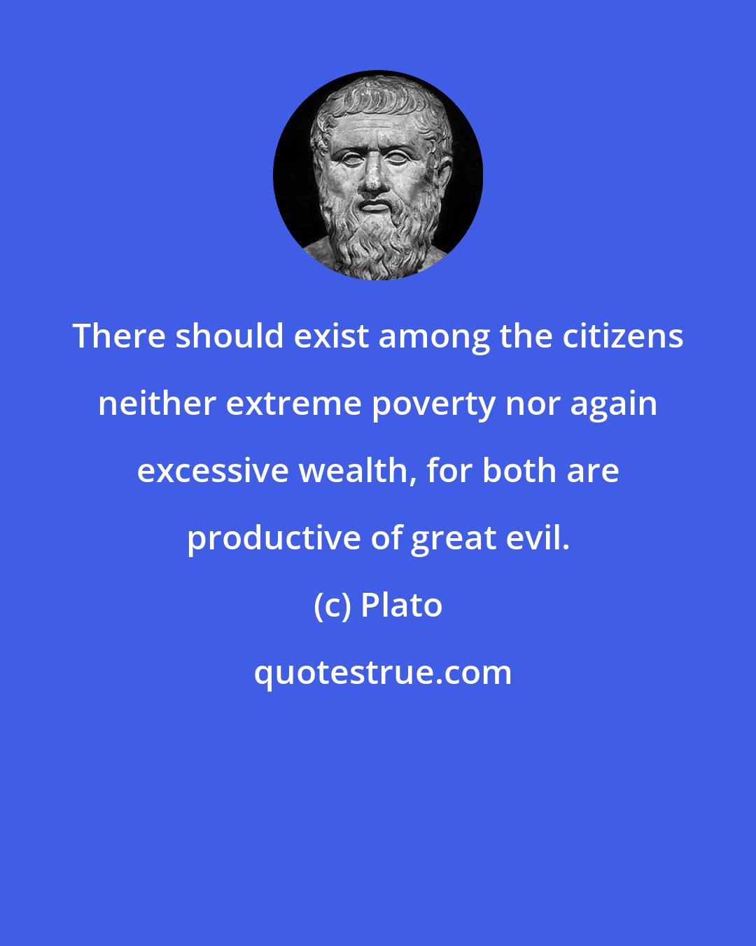 Plato: There should exist among the citizens neither extreme poverty nor again excessive wealth, for both are productive of great evil.