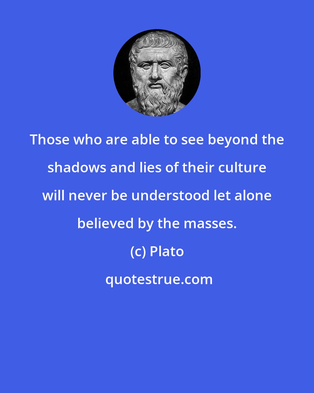 Plato: Those who are able to see beyond the shadows and lies of their culture will never be understood let alone believed by the masses.