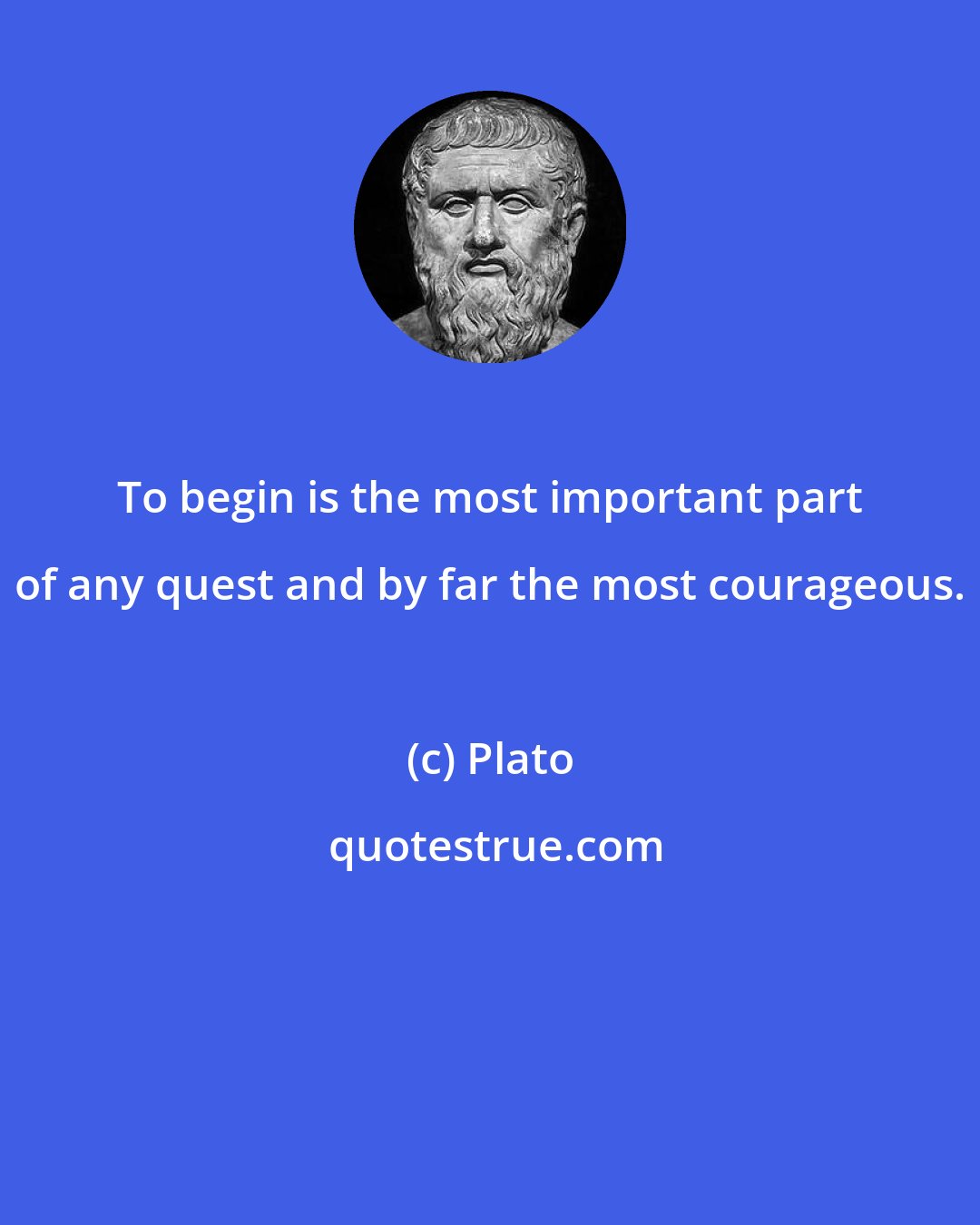 Plato: To begin is the most important part of any quest and by far the most courageous.