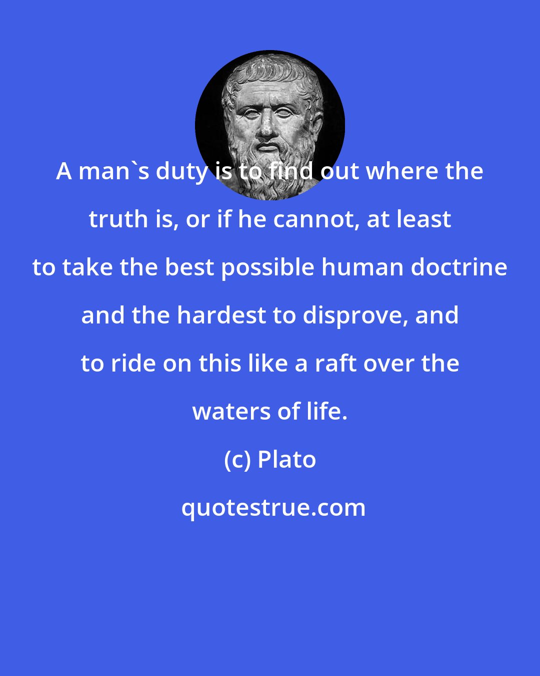 Plato: A man's duty is to find out where the truth is, or if he cannot, at least to take the best possible human doctrine and the hardest to disprove, and to ride on this like a raft over the waters of life.