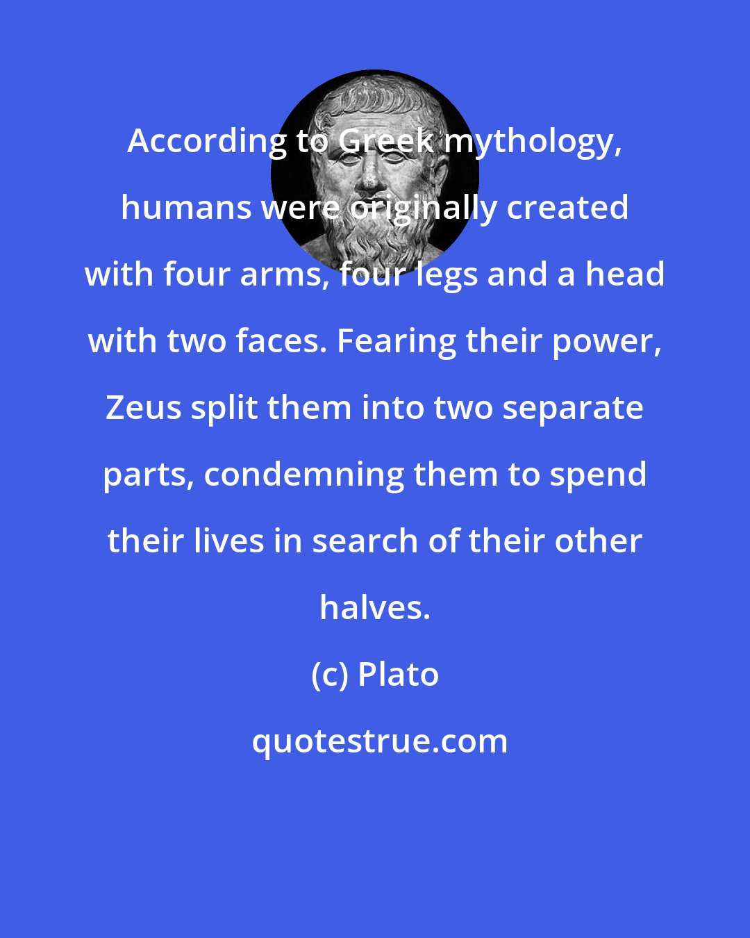 Plato: According to Greek mythology, humans were originally created with four arms, four legs and a head with two faces. Fearing their power, Zeus split them into two separate parts, condemning them to spend their lives in search of their other halves.