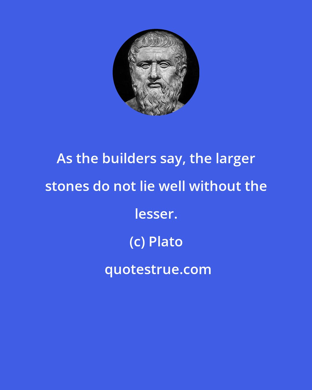 Plato: As the builders say, the larger stones do not lie well without the lesser.