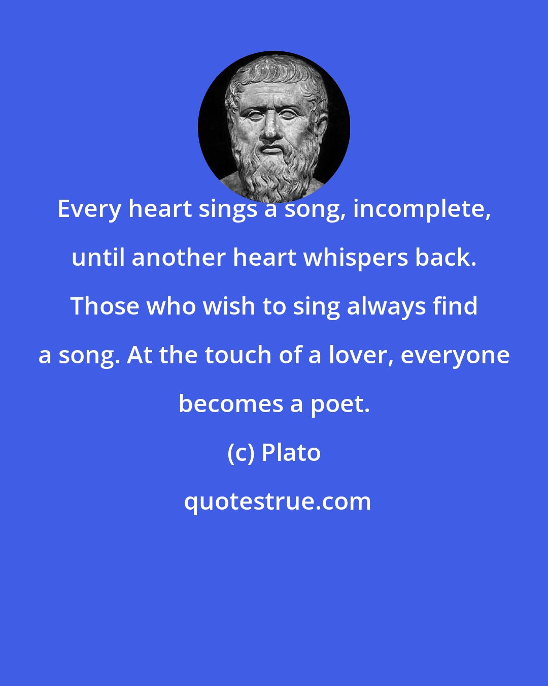 Plato: Every heart sings a song, incomplete, until another heart whispers back. Those who wish to sing always find a song. At the touch of a lover, everyone becomes a poet.