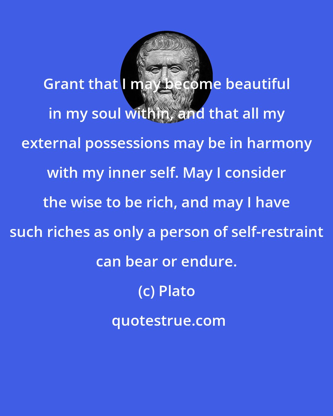 Plato: Grant that I may become beautiful in my soul within, and that all my external possessions may be in harmony with my inner self. May I consider the wise to be rich, and may I have such riches as only a person of self-restraint can bear or endure.