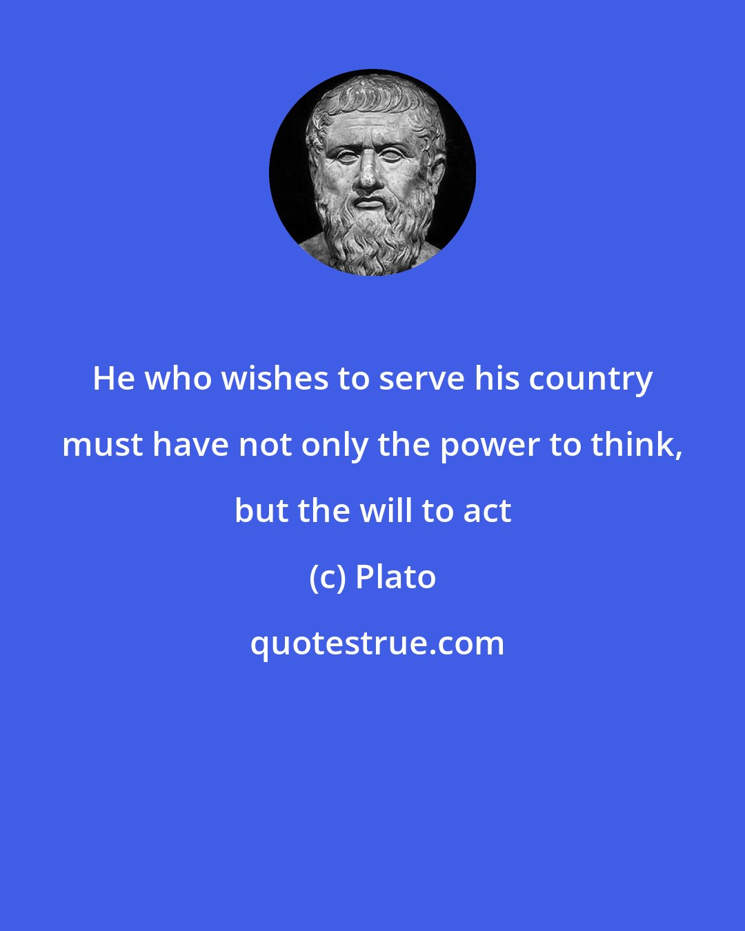 Plato: He who wishes to serve his country must have not only the power to think, but the will to act