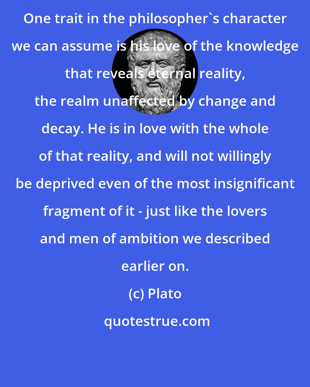 Plato: One trait in the philosopher's character we can assume is his love of the knowledge that reveals eternal reality, the realm unaffected by change and decay. He is in love with the whole of that reality, and will not willingly be deprived even of the most insignificant fragment of it - just like the lovers and men of ambition we described earlier on.