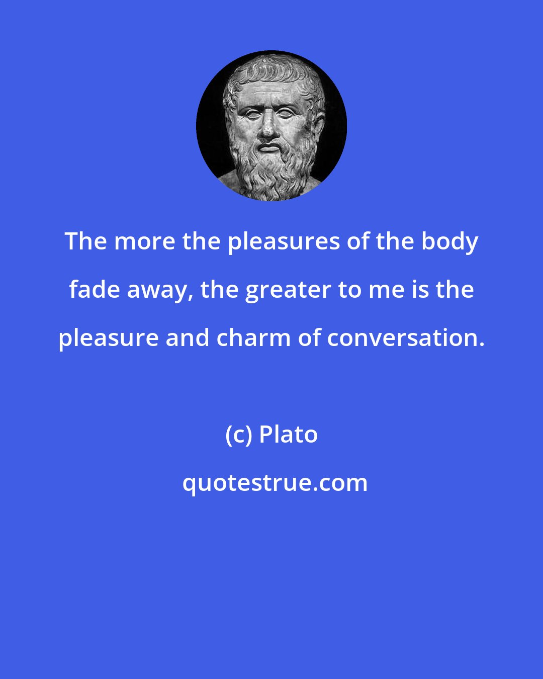 Plato: The more the pleasures of the body fade away, the greater to me is the pleasure and charm of conversation.