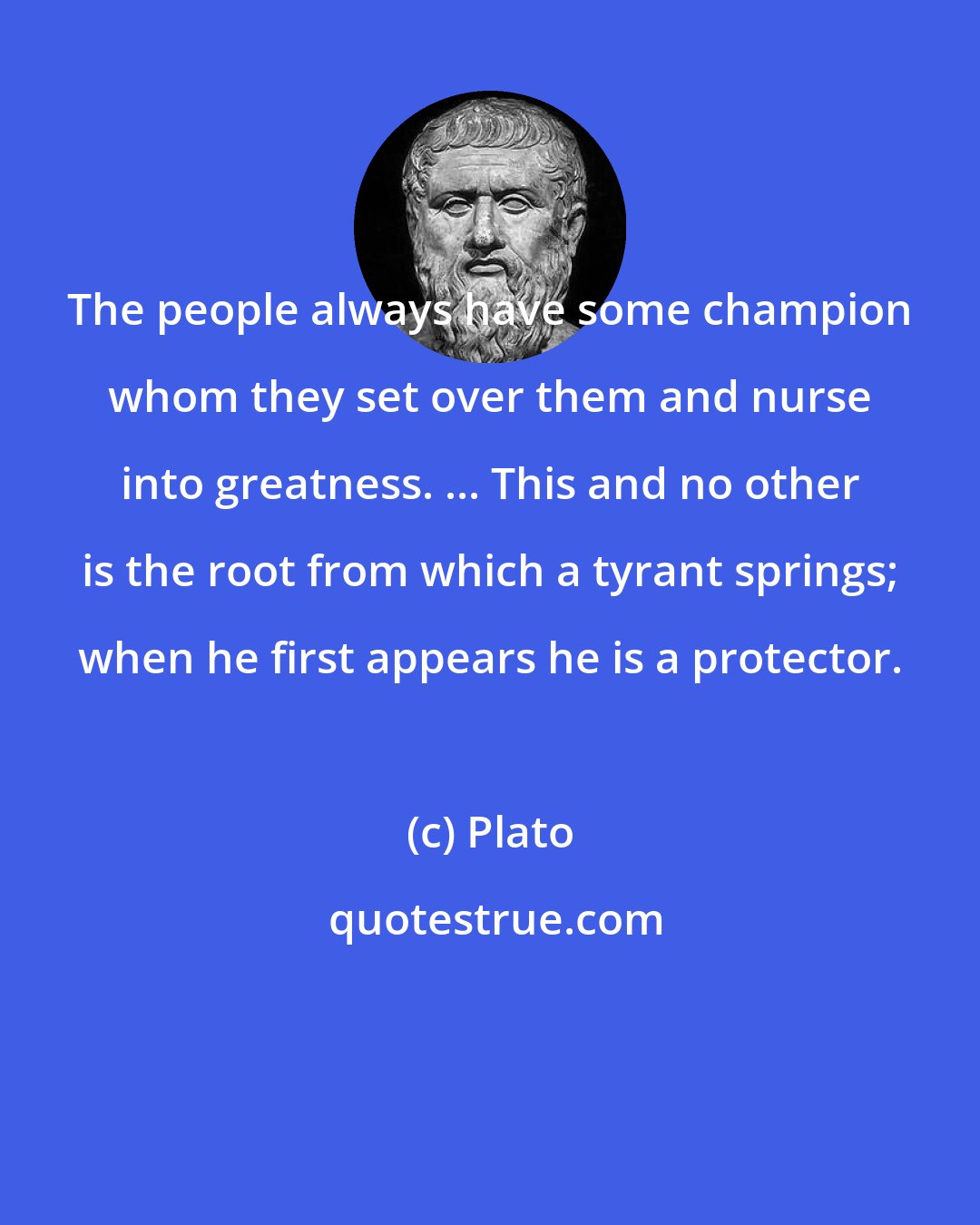 Plato: The people always have some champion whom they set over them and nurse into greatness. ... This and no other is the root from which a tyrant springs; when he first appears he is a protector.