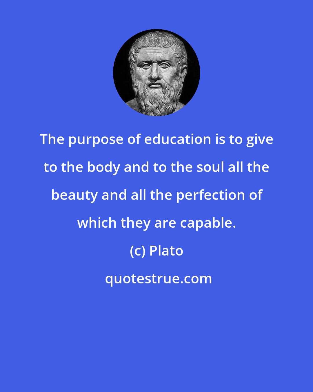 Plato: The purpose of education is to give to the body and to the soul all the beauty and all the perfection of which they are capable.