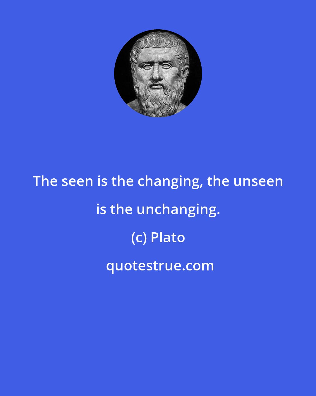 Plato: The seen is the changing, the unseen is the unchanging.