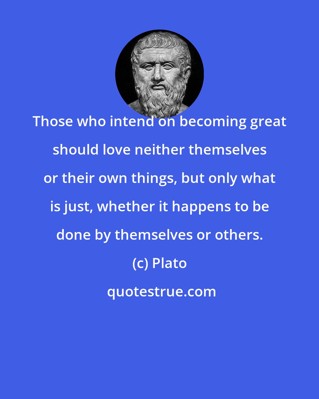 Plato: Those who intend on becoming great should love neither themselves or their own things, but only what is just, whether it happens to be done by themselves or others.