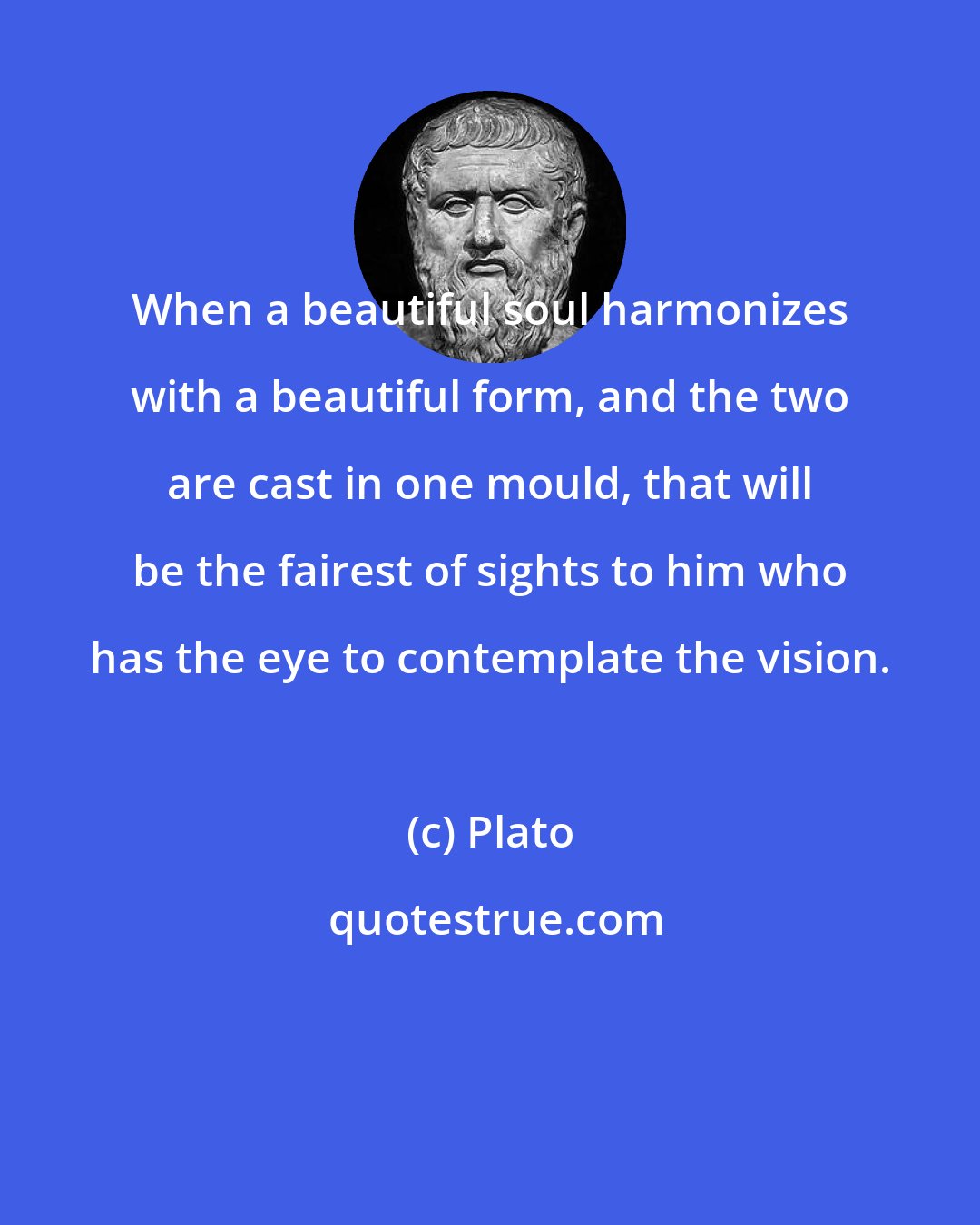 Plato: When a beautiful soul harmonizes with a beautiful form, and the two are cast in one mould, that will be the fairest of sights to him who has the eye to contemplate the vision.