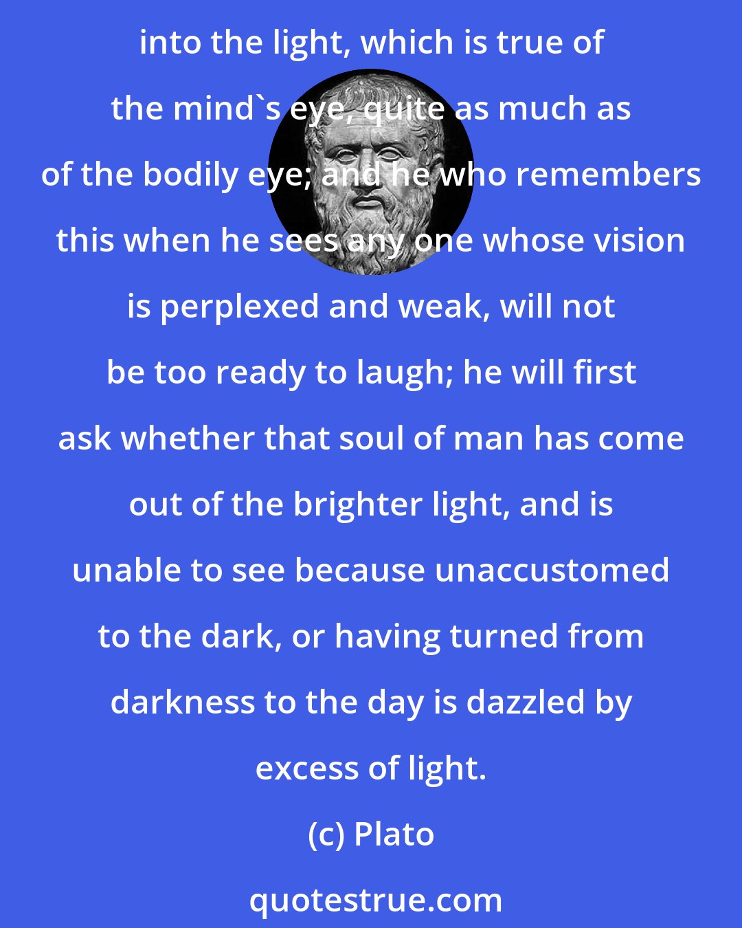 Plato: Any one who has common sense will remember that the bewilderments of the eyes are of two kinds, and arise from two causes, either from coming out of the light or from going into the light, which is true of the mind's eye, quite as much as of the bodily eye; and he who remembers this when he sees any one whose vision is perplexed and weak, will not be too ready to laugh; he will first ask whether that soul of man has come out of the brighter light, and is unable to see because unaccustomed to the dark, or having turned from darkness to the day is dazzled by excess of light.