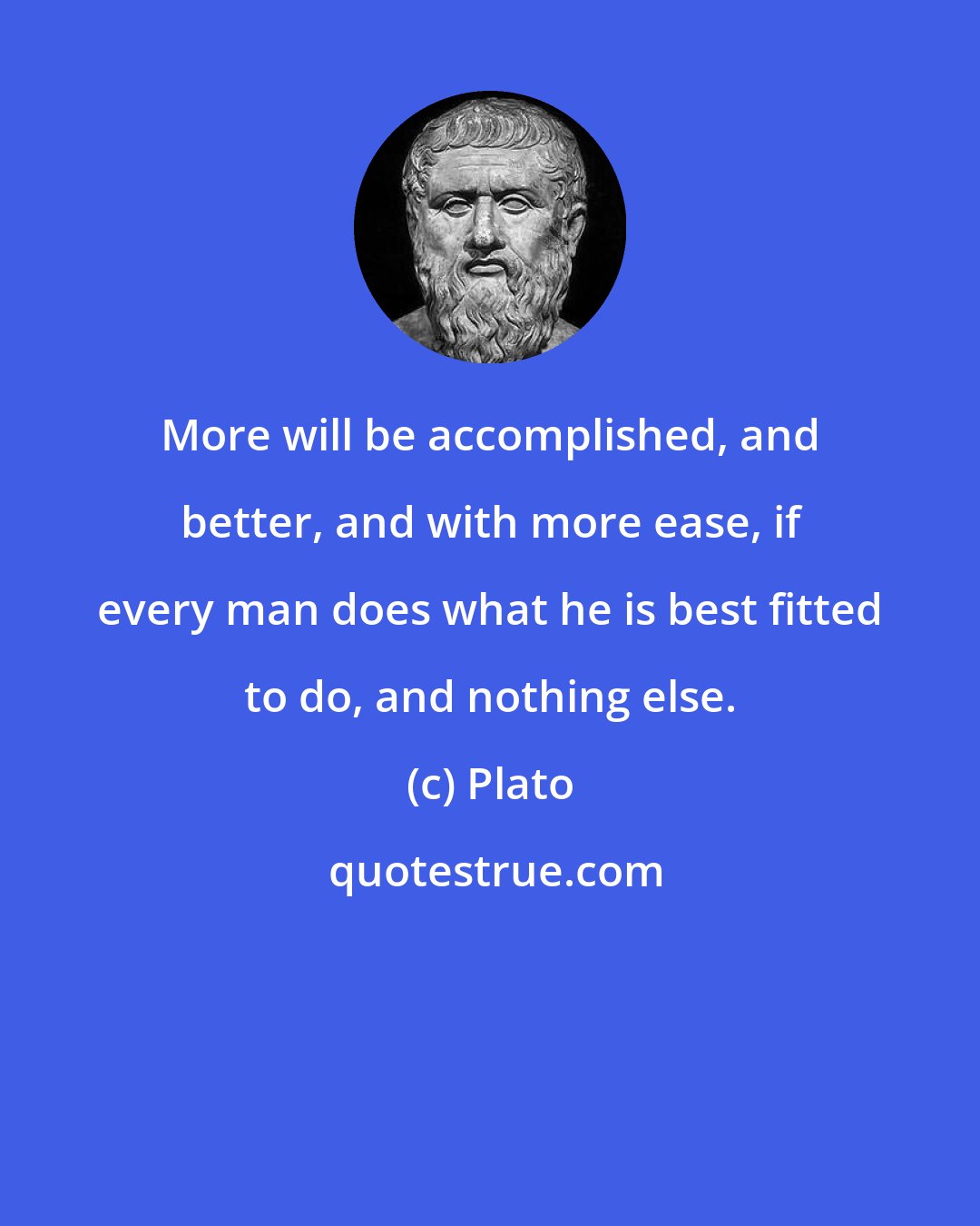 Plato: More will be accomplished, and better, and with more ease, if every man does what he is best fitted to do, and nothing else.