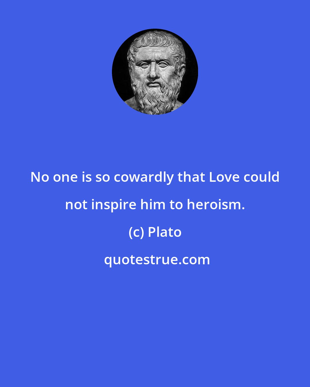 Plato: No one is so cowardly that Love could not inspire him to heroism.