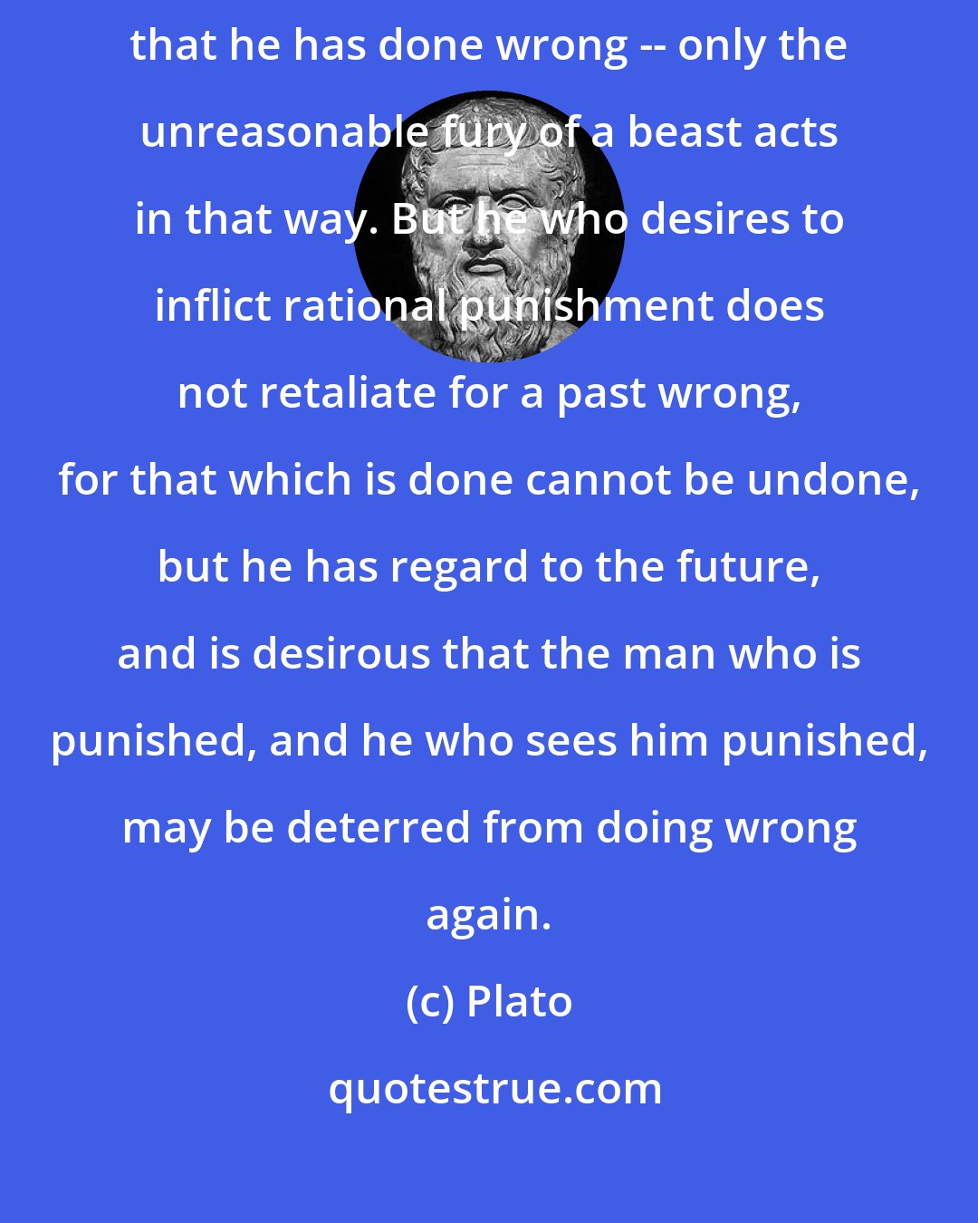 Plato: No one punishes the evil-doer under the notion, or for the reason, that he has done wrong -- only the unreasonable fury of a beast acts in that way. But he who desires to inflict rational punishment does not retaliate for a past wrong, for that which is done cannot be undone, but he has regard to the future, and is desirous that the man who is punished, and he who sees him punished, may be deterred from doing wrong again.