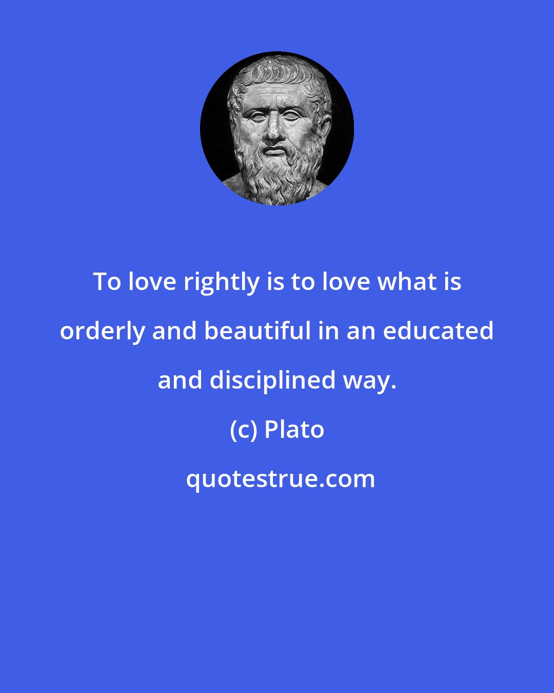 Plato: To love rightly is to love what is orderly and beautiful in an educated and disciplined way.