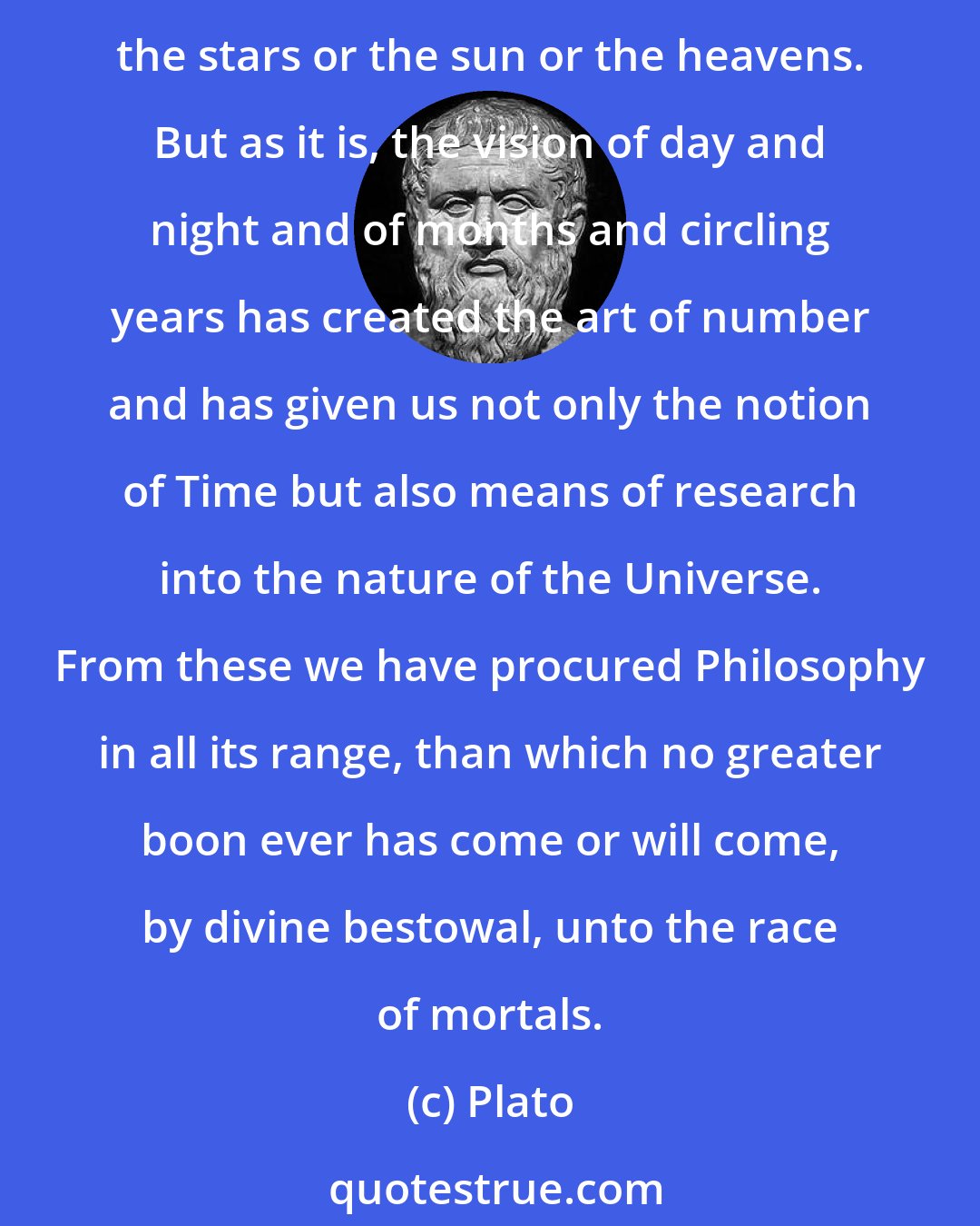 Plato: Vision, in my view, is the cause of the greatest benefit to us, inasmuch as none of the accounts now given concerning the Universe would ever have been given if men had not seen the stars or the sun or the heavens. But as it is, the vision of day and night and of months and circling years has created the art of number and has given us not only the notion of Time but also means of research into the nature of the Universe. From these we have procured Philosophy in all its range, than which no greater boon ever has come or will come, by divine bestowal, unto the race of mortals.