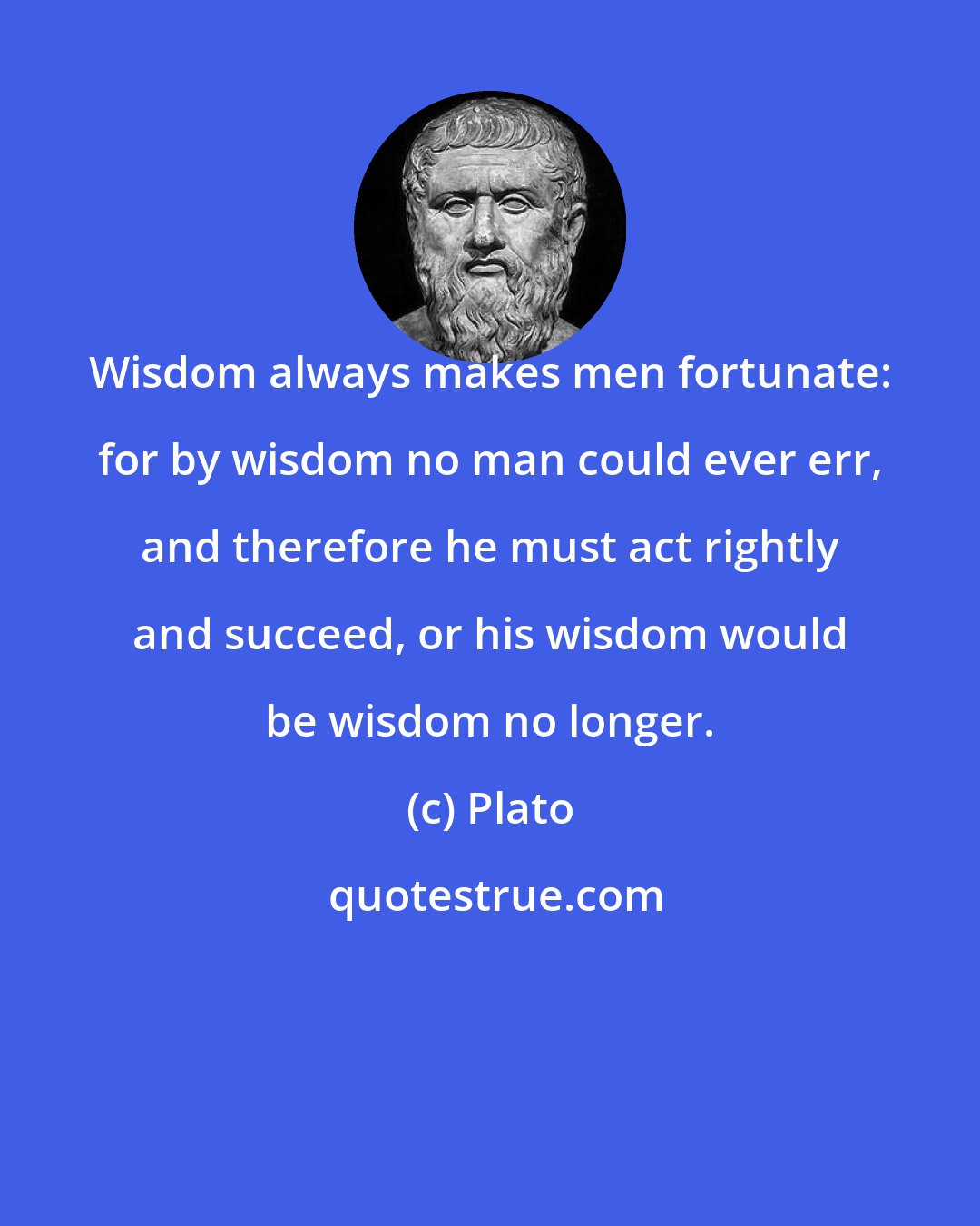 Plato: Wisdom always makes men fortunate: for by wisdom no man could ever err, and therefore he must act rightly and succeed, or his wisdom would be wisdom no longer.