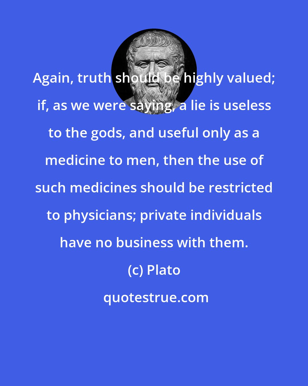 Plato: Again, truth should be highly valued; if, as we were saying, a lie is useless to the gods, and useful only as a medicine to men, then the use of such medicines should be restricted to physicians; private individuals have no business with them.